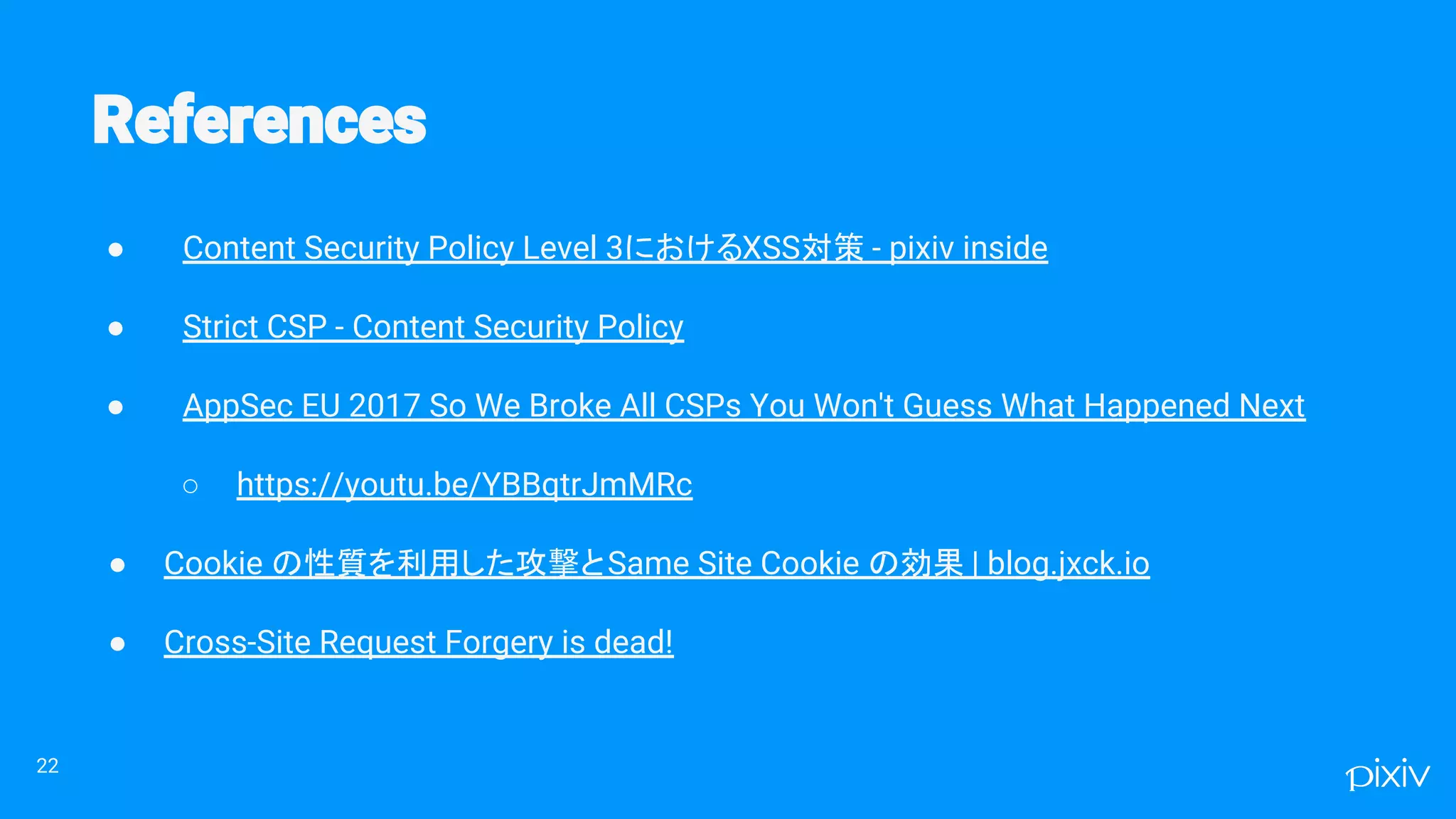 ● Content Security Policy Level 3におけるXSS対策 - pixiv inside
● Strict CSP - Content Security Policy
● AppSec EU 2017 So We Broke All CSPs You Won't Guess What Happened Next
○ https://youtu.be/YBBqtrJmMRc
● Cookie の性質を利用した攻撃とSame Site Cookie の効果 | blog.jxck.io
● Cross-Site Request Forgery is dead!
22
 