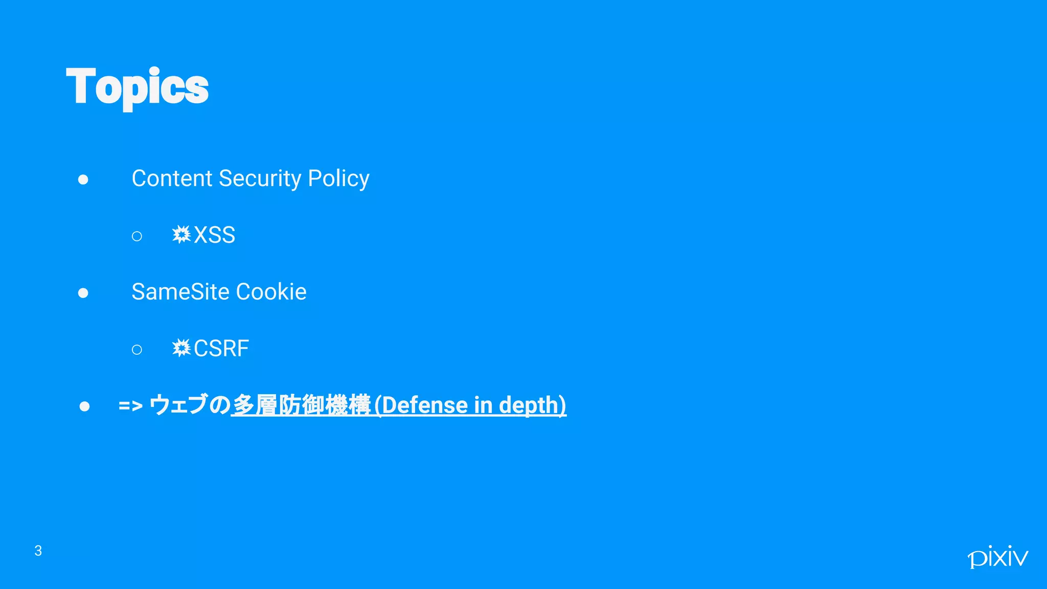 ● Content Security Policy
○ 💥XSS
● SameSite Cookie
○ 💥CSRF
● => ウェブの多層防御機構(Defense in depth)
3
 