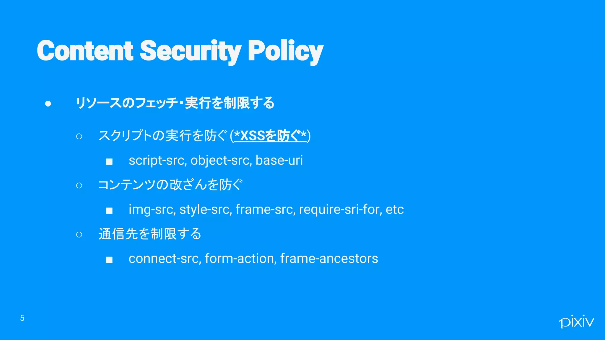 ● リソースのフェッチ・実行を制限する
○ スクリプトの実行を防ぐ(*XSSを防ぐ*)
■ script-src, object-src, base-uri
○ コンテンツの改ざんを防ぐ
■ img-src, style-src, frame-src, require-sri-for, etc
○ 通信先を制限する
■ connect-src, form-action, frame-ancestors
5
 