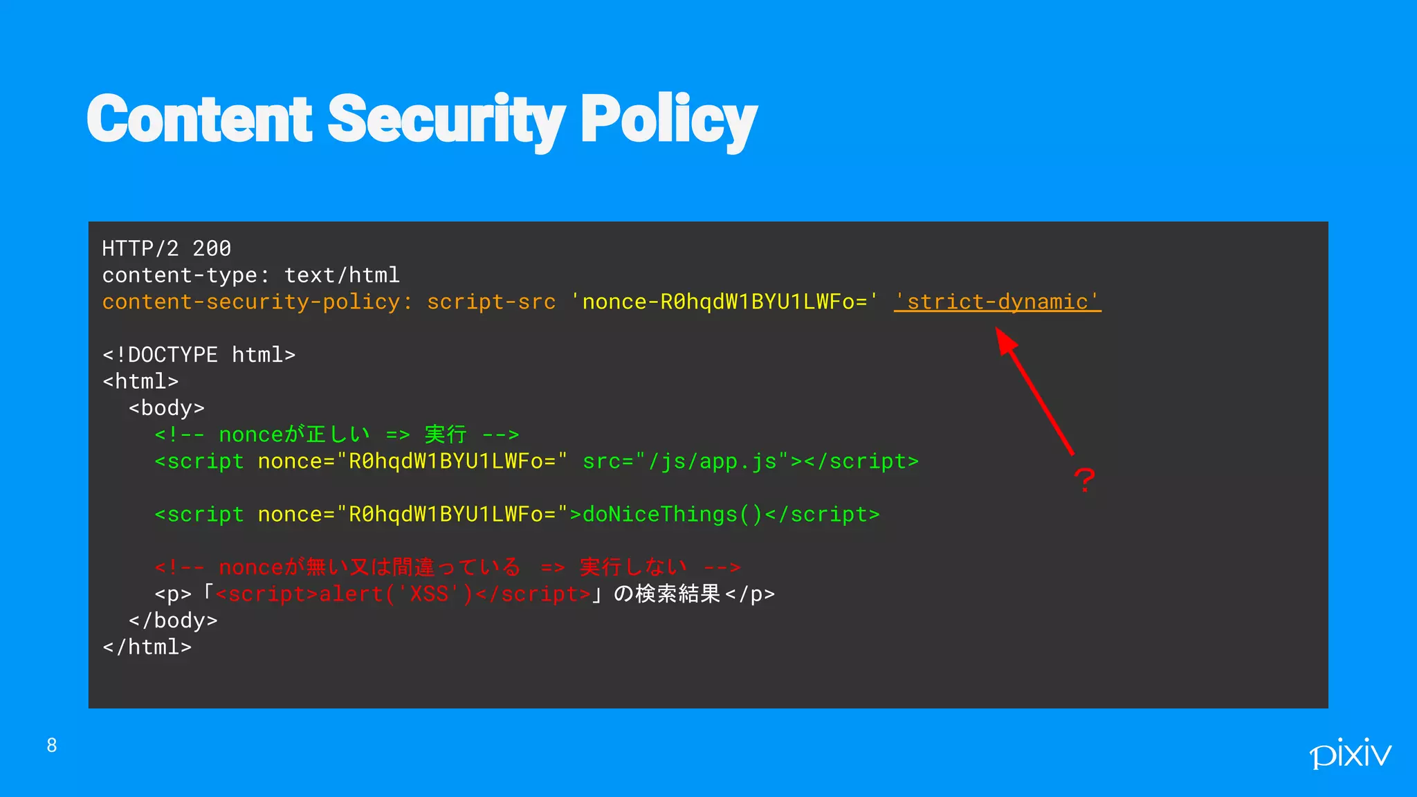 HTTP/2 200
content-type: text/html
content-security-policy: script-src 'nonce-R0hqdW1BYU1LWFo=' 'strict-dynamic'
<!DOCTYPE html>
<html>
<body>
<!-- nonceが正しい => 実行 -->
<script nonce="R0hqdW1BYU1LWFo=" src="/js/app.js"></script>
<script nonce="R0hqdW1BYU1LWFo=">doNiceThings()</script>
<!-- nonceが無い又は間違っている => 実行しない -->
<p>「<script>alert('XSS')</script>」の検索結果</p>
</body>
</html>
8
？
 