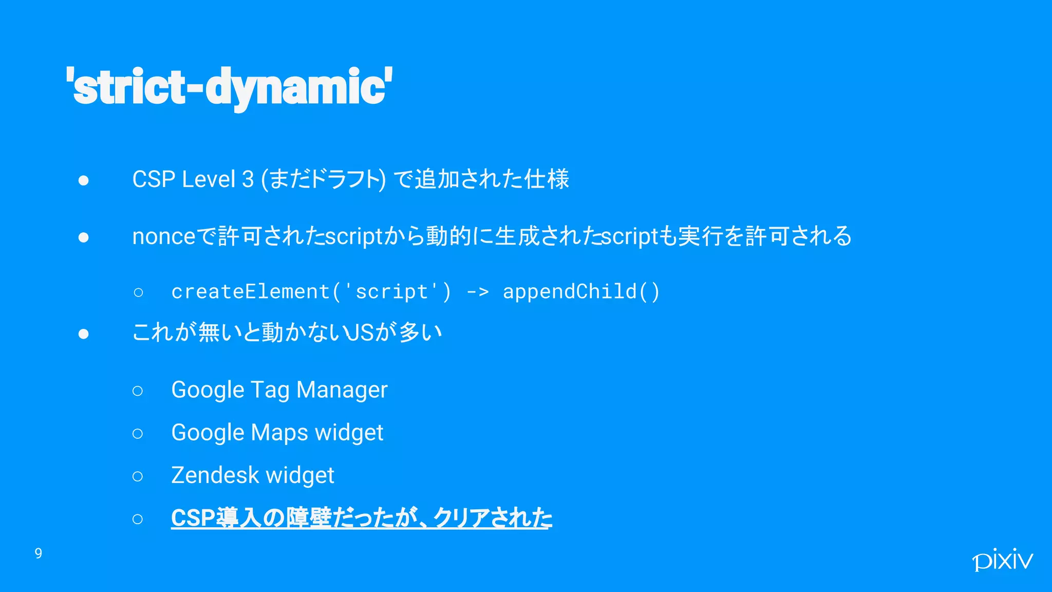 ● CSP Level 3 (まだドラフト) で追加された仕様
● nonceで許可されたscriptから動的に生成されたscriptも実行を許可される
○ createElement('script') -> appendChild()
● これが無いと動かないJSが多い
○ Google Tag Manager
○ Google Maps widget
○ Zendesk widget
○ CSP導入の障壁だったが、クリアされた
9
 