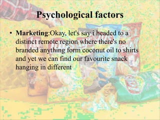 Psychological factors
• Marketing:Okay, let's say i headed to a
distinct remote region where there's no
branded anything form coconut oil to shirts
and yet we can find our favourite snack
hanging in different
 