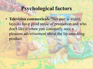 Psychological factors
• Television commericals:This part is weird,
lays do have good sense of promotion and who
don't like it when you constantly sees a
pleasent advirtisement about the lip smacking
product.
 