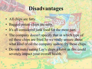 Disadvantages
• All chips are fatty.
• Bagged potato chips are salty.
• It's all considered junk food for the most part.
• The company doesn't specify that in which type of
oil these chips are fried.So we really unsure about
what kind of oil the company uses to fry these chips.
• Do not make eating Lay's chips a habit as this could
severely impact your overall health.
 