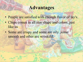 Advantages
• People are satisfied with enough flavor of lay's.
• Chips comes in all size shape and colors..just
like us
• Some are crispy and some are oily ,some
smooth and other are wrinkeld.
 