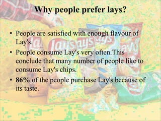 Why people prefer lays?
• People are satisfied with enough flavour of
Lay's.
• People consume Lay's very often.This
conclude that many number of people like to
consume Lay's chips.
• 86% of the people purchase Lay's because of
its taste.
 