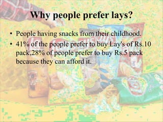 Why people prefer lays?
• People having snacks from their childhood.
• 41% of the people prefer to buy Lay's of Rs.10
pack,28% of people prefer to buy Rs.5 pack
because they can afford it.
 