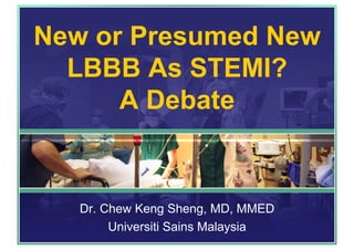 New or Presumed New
LBBB As STEMI?
A Debate
Dr. Chew Keng Sheng, MD, MMED
Universiti Sains Malaysia
 