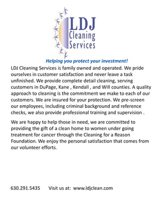Helping you protect your investment!LDJ Cleaning Services is family owned and operated. We pride ourselves in customer satisfaction and never leave a task unfinished. We provide complete detail cleaning, serving customers in DuPage, Kane , Kendall , and Will counties. A quality approach to cleaning is the commitment we make to each of our customers. We are insured for your protection. We pre-screen our employees, including criminal background and reference checks, we also provide professional training and supervision .We are happy to help those in need, we are committed to providing the gift of a clean home to women under going treatment for cancer through the Cleaning for a Reason Foundation. We enjoy the personal satisfaction that comes from our volunteer efforts.       630.291.5435       Visit us at:  www.ldjclean.com