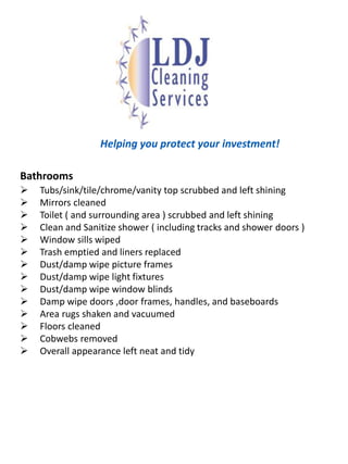   LDJ Cleaning Services tracks the house cleaning process in your home with planned and spontaneous walk through by the owner, Lewis Johnson  Your “wants’ and “don’t wants” are always kept current with each cleaning.We are your professional , affordable residential house cleaning specialist. With our specialized housecleaning maid service, your home receives  the attention it deserves. Our services are available for weekly, bi-weekly, monthly or one time cleanings.Memberships and Industry Involvements