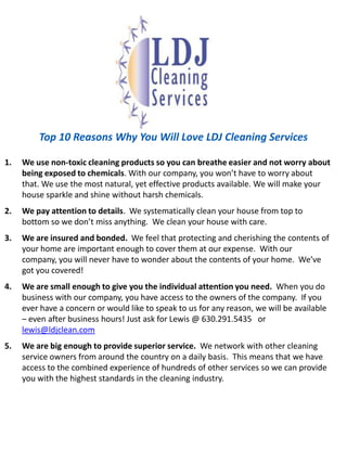 Top 10 Reasons Why You Will Love LDJ Cleaning ServicesWe use non-toxic cleaning products so you can breathe easier and not worryabout being exposed to chemicals. With our company, you won’t have to worry about that. We use the most natural, yet effective products available. We will make your house sparkle and shine without harsh chemicals. We pay attention to details.  We systematically clean your house from top to bottom so we don’t miss anything.  We clean your house with care. We are insured and bonded.  We feel that protecting and cherishing the contents of your home are important enough to cover them at our expense.  With our company, you will never have to wonder about the contents of your home.  We’ve got you covered!We are small enough to give you the individual attention you need.  When you do business with our company, you have access to the owners of the company.  If you ever have a concern or would like to speak to us for any reason, we will be available – even after business hours! Just ask for Lewis @ 630.291.5435   or lewis@ldjclean.comWe are big enough to provide superior service.  We network with other cleaning service owners from around the country on a daily basis.  This means that we have access to the combined experience of hundreds of other services so we can provide you with the highest standards in the cleaning industry.