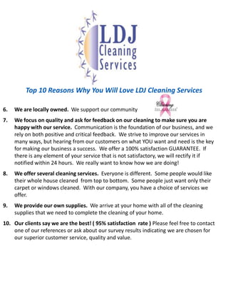 Top 10 Reasons Why You Will Love LDJ Cleaning ServicesWe are locally owned.  We support our community We focus on quality and ask for feedback on our cleaning to make sure youare happy with our service.  Communication is the foundation of our business, and we rely on both positive and critical feedback.  We strive to improve our services in many ways, but hearing from our customers on what YOU want and need is the key for making our business a success.  We offer a 100% satisfaction GUARANTEE.  If there is any element of your service that is not satisfactory, we will rectify it if notified within 24 hours.  We really want to know how we are doing!We offer several cleaning services.  Everyone is different.  Some people would like their whole house cleaned  from top to bottom.  Some people just want only their carpet or windows cleaned.  With our company, you have a choice of services we offer.We provide our own supplies.  We arrive at your home with all of the cleaning supplies that we need to complete the cleaning of your home. Our clients say we are the best! ( 95% satisfaction  rate ) Please feel free to contact one of our references or ask about our survey results indicating we are chosen for our superior customer service, quality and value.