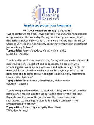 Helping you protect your investmentWhat our Customers are saying about us !“When contacted for a bid, Lewis was the 1st to respond and scheduled an appointment the same day. During the initial appointment, Lewis detailed all services individually so there were no surprises. I hired LDJ Cleaning Services on an bi-monthly basis; they complete an exceptional job in a timely fashion.”Top qualities: Personable, Good Value, High IntegrityS.Eddidin – Aurora,Il“Lewis and his staff have been working for my wife and me for almost 18 months. His work is excellent and dependable. If a problem with scheduling does come up he always calls and make arrangements that work well for us.  Any time we have asked for anything special to be done he is able to come through and gets it done. I highly recommend Lewis and his business.”Top qualities: Great Results , Good Value , High Integrity W.Smith – Elburn,Il“Lewis’ company is wonderful to work with! They are the consummate professionals making sure the job gets done correctly the first time. Regardless of the size of the job, he and his team ensure your satisfaction. LDJ Cleaning Services is definitely a company I have recommended to others!”Top qualities:  Expert, High Integrity, Good Value T.Woods – Aurora,Il