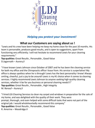 Helping you protect your investment!What our Customers are saying about us !“Lewis and his crew have been helping me keep my home clean for the past 10 months. His team is personable, produces good results, and is open to suggestions, apart from functioning very efficiently. I will not hesitate to recommend Lewis for your cleaning requirements.”Top qualities: Great Results , Personable , Good Value D.Jagannath – Aurora,Il“I have known Lewis Johnson since October of 2007 and he has been the cleaning service for both my office and the Chiropractic office I lease from. His service is surperlative! My office is always spotless when he is through! Lewis has the best personality I know! Always smiling, cheerful, just a joy to be around! Lewis is my #1 choice when it comes to cleaning services. I highly recommend Lewis Johnson to anyone seeking high quality cleaning services, whether it be for you business or personal cleaning needs!!!”Top qualities: Great Results , Personable , High Integrity M. Renouf – Aurora,Il“I hired LDJ Cleaning Services to clean my carpet and windows in preparation for the sale of my home, and was delighted with the quality of their work. They were prompt, thorough, and even helped with some difficult tasks that were not part of the original job. I would wholeheartedly recommend this company.”Top qualities: Great Results , Personable , Good Value R. Amerine – Woodridge.Il