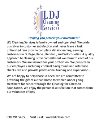 Helping you protect your investment! LDJ Cleaning Services is family owned and operated. We pride ourselves in customer satisfaction and never leave a task unfinished. We provide complete detail cleaning, serving customers in DuPage, Kane , Kendall , and Will counties. A quality approach to cleaning is the commitment we make to each of our customers. We are insured for your protection. We pre-screen our employees, including criminal background and reference checks, we also provide professional training and supervision .  We are happy to help those in need, we are committed to providing the gift of a clean home to women under going treatment for cancer through the Cleaning for a Reason Foundation. We enjoy the personal satisfaction that comes from our volunteer efforts.        630.291.5435       Visit us at:  www.ldjclean.com 