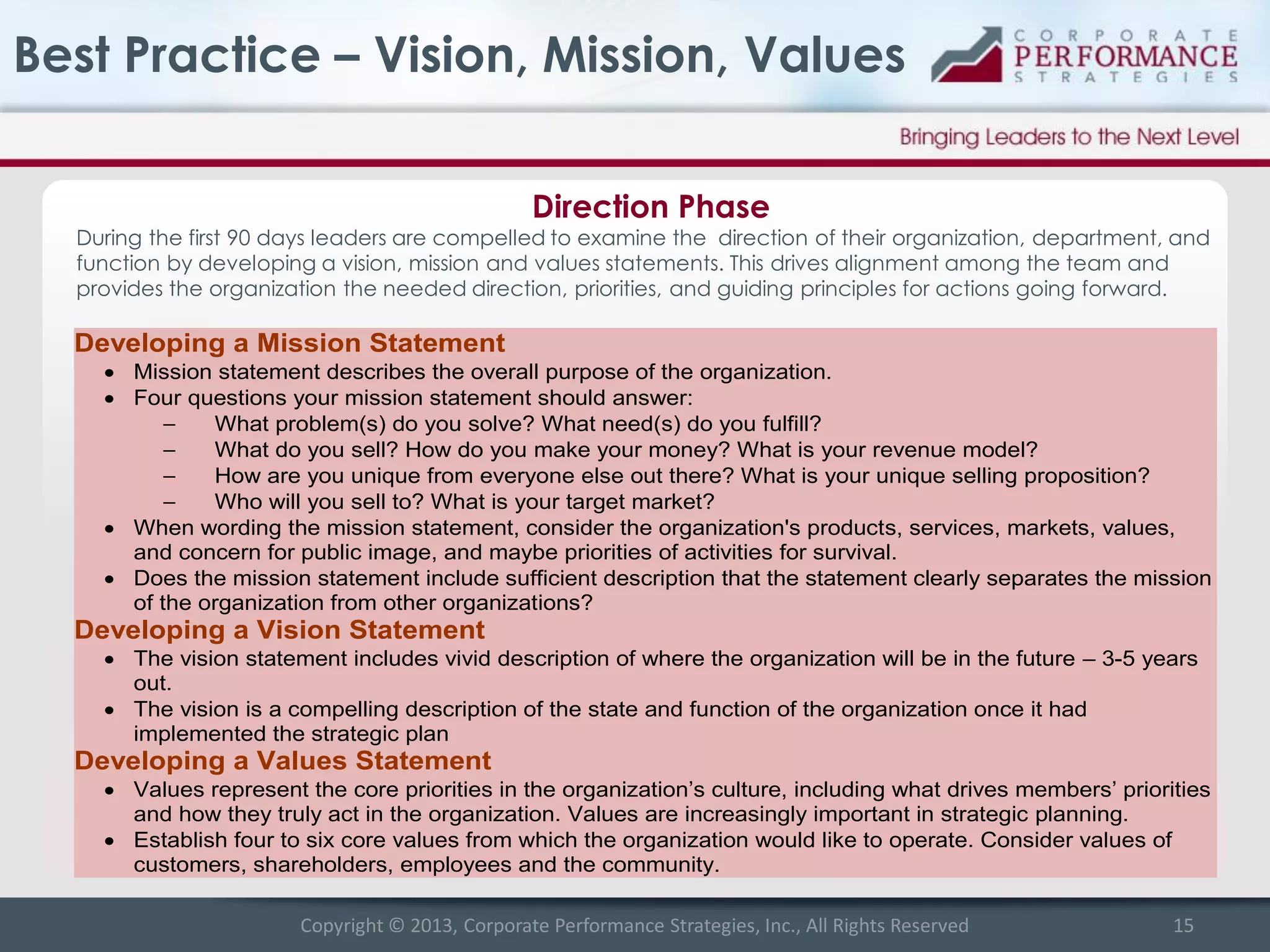 Best Practice – Vision, Mission, Values
Direction Phase

During the first 90 days leaders are compelled to examine the direction of their organization, department, and
function by developing a vision, mission and values statements. This drives alignment among the team and
provides the organization the needed direction, priorities, and guiding principles for actions going forward.

Developing a Mission Statement
 Mission statement describes the overall purpose of the organization.
 Four questions your mission statement should answer:
–
What problem(s) do you solve? What need(s) do you fulfill?
–
What do you sell? How do you make your money? What is your revenue model?
–
How are you unique from everyone else out there? What is your unique selling proposition?
–
Who will you sell to? What is your target market?
 When wording the mission statement, consider the organization's products, services, markets, values,
and concern for public image, and maybe priorities of activities for survival.
 Does the mission statement include sufficient description that the statement clearly separates the mission
of the organization from other organizations?

Developing a Vision Statement
 The vision statement includes vivid description of where the organization will be in the future – 3-5 years
out.
 The vision is a compelling description of the state and function of the organization once it had
implemented the strategic plan

Developing a Values Statement
 Values represent the core priorities in the organization’s culture, including what drives members’ priorities
and how they truly act in the organization. Values are increasingly important in strategic planning.
 Establish four to six core values from which the organization would like to operate. Consider values of
customers, shareholders, employees and the community.
Copyright © 2013, Corporate Performance Strategies, Inc., All Rights Reserved

15

 