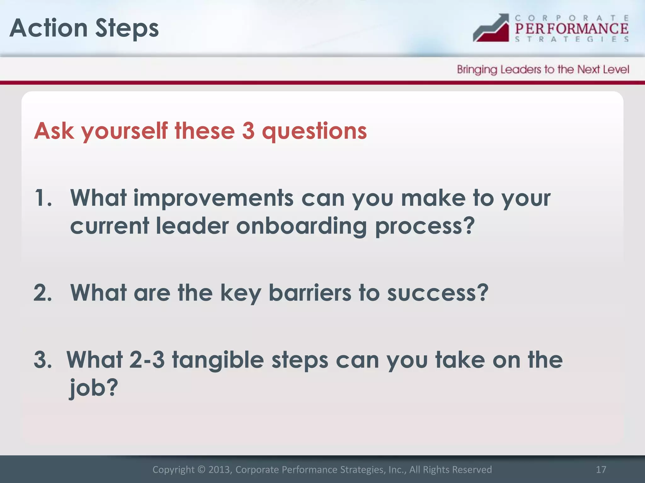 Action Steps

Ask yourself these 3 questions
1. What improvements can you make to your
current leader onboarding process?
2. What are the key barriers to success?

3. What 2-3 tangible steps can you take on the
job?

Copyright © 2013, Corporate Performance Strategies, Inc., All Rights Reserved

17

 