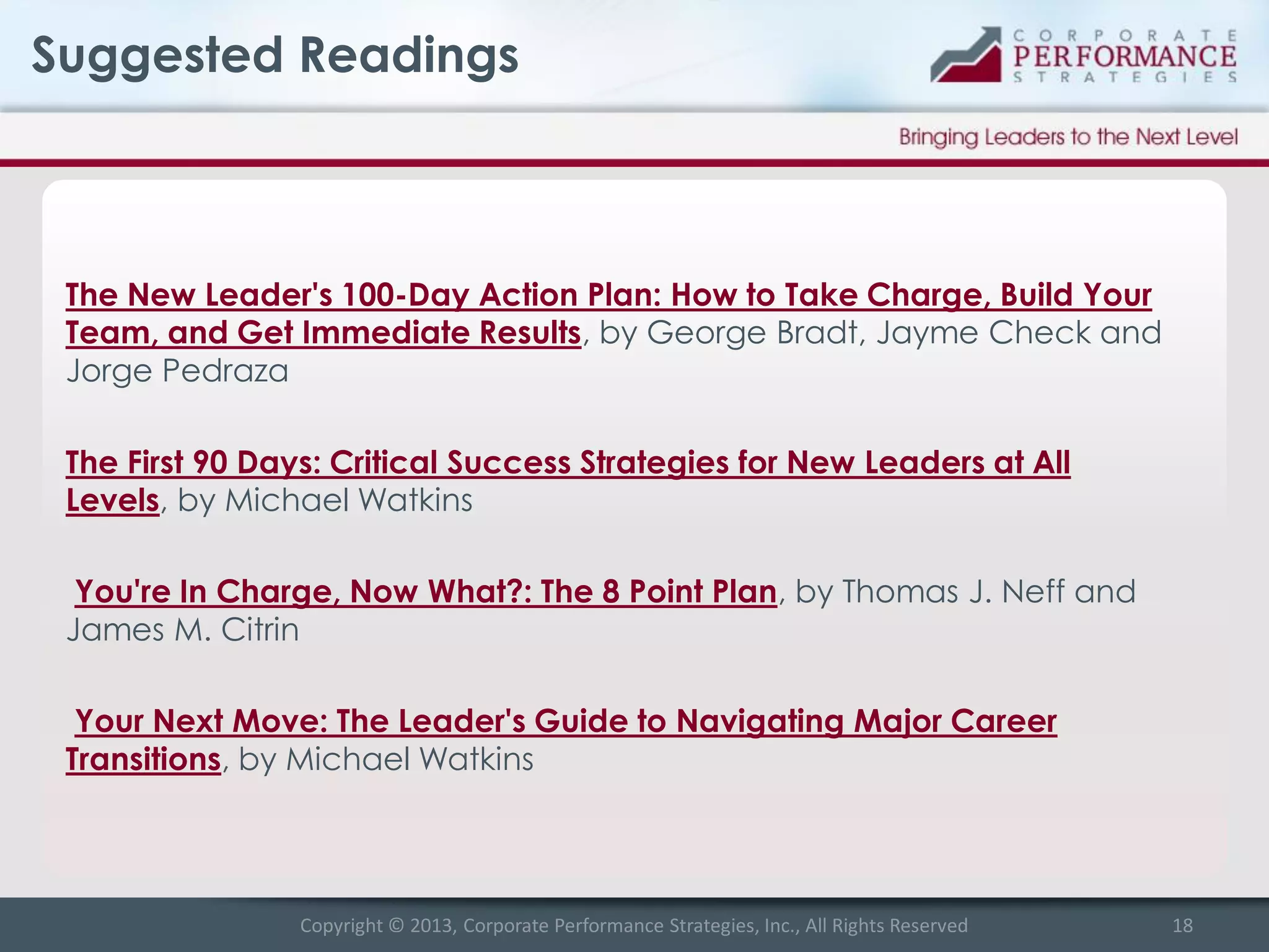 Suggested Readings

The New Leader's 100-Day Action Plan: How to Take Charge, Build Your
Team, and Get Immediate Results, by George Bradt, Jayme Check and
Jorge Pedraza
The First 90 Days: Critical Success Strategies for New Leaders at All
Levels, by Michael Watkins
You're In Charge, Now What?: The 8 Point Plan, by Thomas J. Neff and
James M. Citrin

Your Next Move: The Leader's Guide to Navigating Major Career
Transitions, by Michael Watkins

Copyright © 2013, Corporate Performance Strategies, Inc., All Rights Reserved

18

 