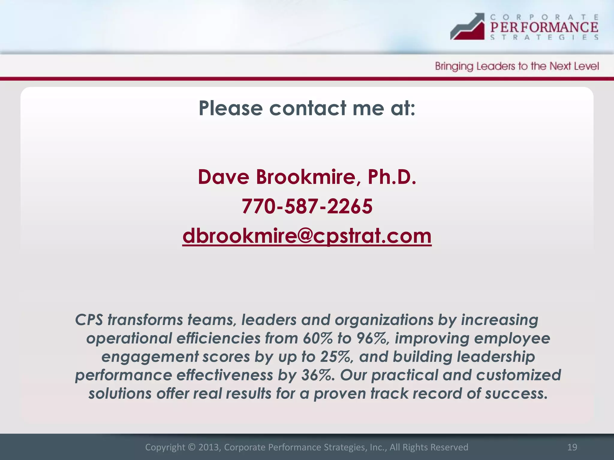 Please contact me at:
Dave Brookmire, Ph.D.
770-587-2265
dbrookmire@cpstrat.com

CPS transforms teams, leaders and organizations by increasing
operational efficiencies from 60% to 96%, improving employee
engagement scores by up to 25%, and building leadership
performance effectiveness by 36%. Our practical and customized
solutions offer real results for a proven track record of success.

Copyright © 2013, Corporate Performance Strategies, Inc., All Rights Reserved

19

 