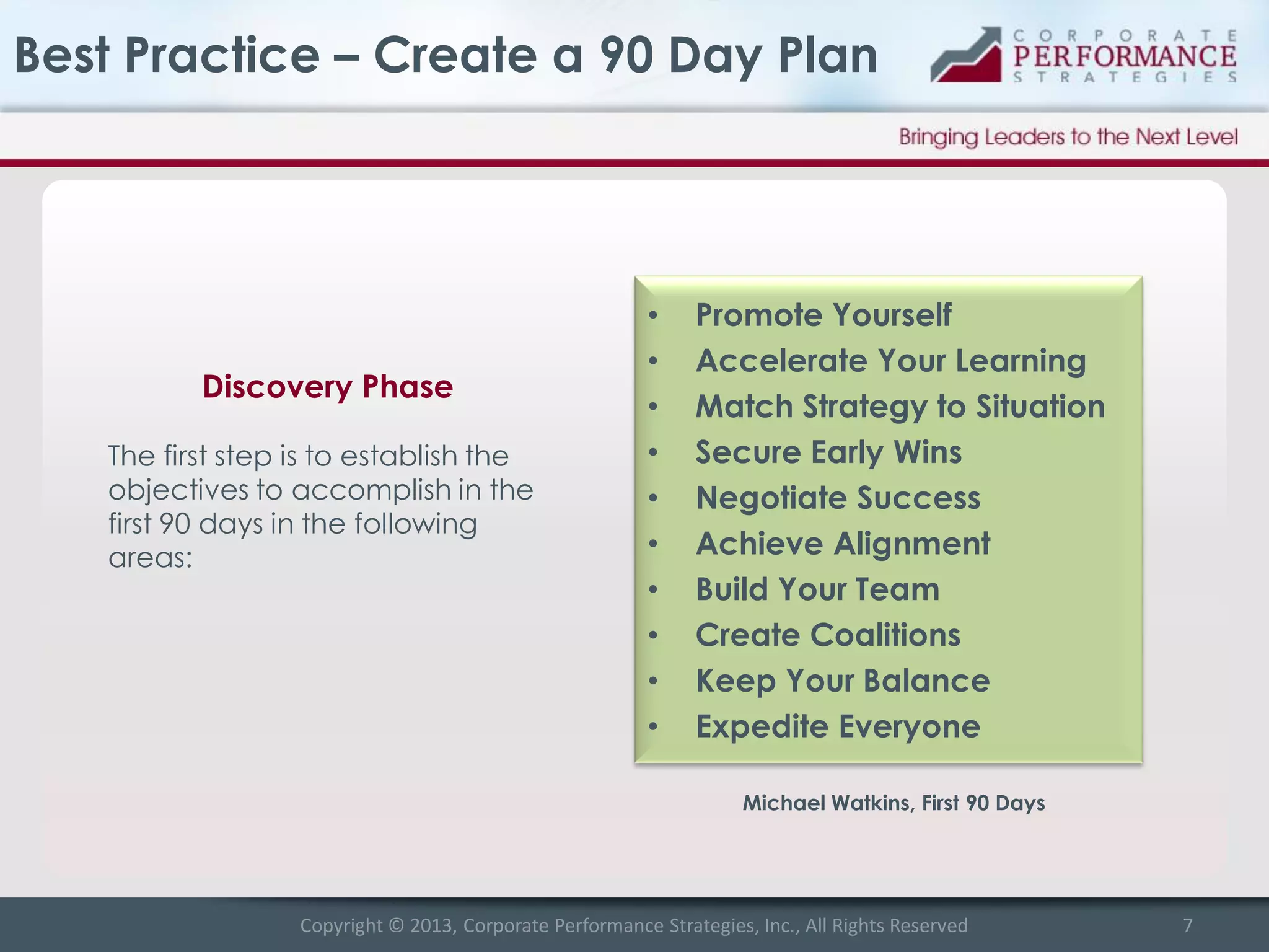 Best Practice – Create a 90 Day Plan

Discovery Phase
The first step is to establish the
objectives to accomplish in the
first 90 days in the following
areas:

•
•
•
•
•
•
•
•
•
•

Promote Yourself
Accelerate Your Learning
Match Strategy to Situation
Secure Early Wins
Negotiate Success
Achieve Alignment
Build Your Team
Create Coalitions
Keep Your Balance
Expedite Everyone
Michael Watkins, First 90 Days

Copyright © 2013, Corporate Performance Strategies, Inc., All Rights Reserved

7

 