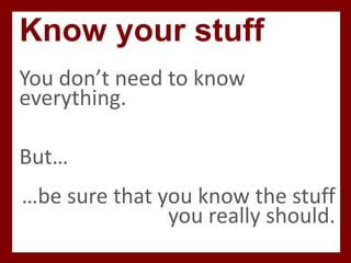 Know your stuff
You don’t need to know
everything.
But…
…be sure that you know the stuff
you really should.
 