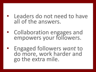 • Leaders do not need to have
all of the answers.
• Collaboration engages and
empowers your followers.
• Engaged followers want to
do more, work harder and
go the extra mile.
 