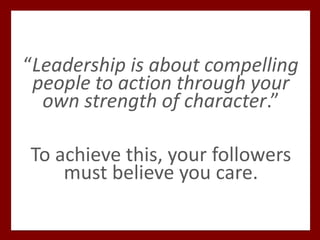 “Leadership is about compelling
people to action through your
own strength of character.”
To achieve this, your followers
must believe you care.
 