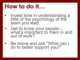 How to do it…
• Invest time in understanding a
little of the psychology of the
team you lead.
• Get to know your people –
what’s important to them in and
out of work?
• Be brave and ask “What can I
do to better support you?”
 