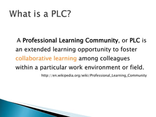 A  Professional Learning Community , or  PLC  is an extended learning opportunity to foster  collaborative learning  among colleagues within a particular work environment or field. http://en.wikipedia.org/wiki/Professional_Learning_Community 