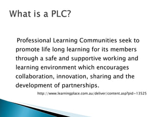Professional Learning Communities seek to promote life long learning for its members through a safe and supportive working and learning environment which encourages collaboration, innovation, sharing and the development of partnerships. http://www.learningplace.com.au/deliver/content.asp?pid=13525 