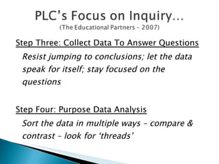 Step Three: Collect Data To Answer Questions Resist jumping to conclusions; let the data speak for itself; stay focused on the questions Step Four: Purpose Data Analysis Sort the data in multiple ways – compare & contrast – look for ‘threads’ 