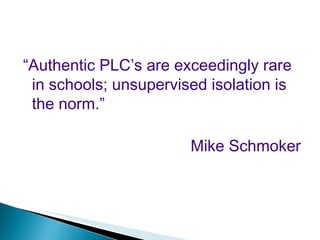 “ Authentic PLC’s are exceedingly rare in schools; unsupervised isolation is the norm.” Mike Schmoker 