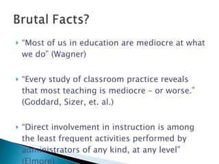 “ Most of us in education are mediocre at what we do” (Wagner) “ Every study of classroom practice reveals that most teaching is mediocre – or worse.” (Goddard, Sizer, et. al.) “ Direct involvement in instruction is among the least frequent activities performed by administrators of any kind, at any level” (Elmore) 
