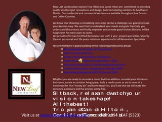 New Leaf Construction owners Troy Hilton and Candi Hilton are  committed to providing quality small project renovations and design- build remodeling solutions to Southwest Florida. Our residential and commercial services are available throughout Lee County and Collier Counties. We know that choosing a remodeling contractor can be a challenge; our goal is to make your decision easy. We seek first to understand your needs and goals then help you understand the process and finally empower you to make good choices that you will be happy with for many years to come. We proudly offer two Certified Remodelers on staff, 2 year  project warranties, Security Cleared personnel and 10+ years minimum experience for all Renovation Specialists.  We are members in good standing of the following professional groups Bonita Springs Chamber of Commerce SWFL Service Directory Bonita Estero Association of Realtors Collier Building Industry Association - CBIA National Association of the Remodeling Industry  Certified Remodeler designation through NARI Remodeling Magazine BIG 50 Class of 2003 Whether you are ready to remodel a room, build an addition, remodel your kitchen or bathroom, create an outdoor living space, build a media room or are in need of a handyman for that “honey do” and home repair list, you’ll see that we will make the decisions a pleasure and the process worry-free.  Sit back, relax and watch your vision take shape! All the best !  Troy and Candi Hilton, Certified Remodeler's  Visit us at  www.NewLeafSpaces.com    or call 239.594.LEAF (5323) 
