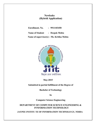 Newleaks
(Hybrid Application)
Enrollment. No. - 9911103450
Name of Student - Deepak Mehta
Name of supervisor(s) – Ms. Kritika Mehta
May-2015
Submitted in partial fulfillment of the Degree of
Bachelor of Technology
In
Computer Science Engineering
DEPARTMENT OF COMPUTER SCIENCE ENGINEERING &
INNFORMATION TECHNOLOGY
JAYPEE INSTITU TE OF INFORMATION TECHNOLO GY, NOIDA
 