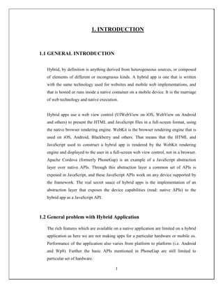 1. INTRODUCTION
1.1 GENERAL INTRODUCTION
Hybrid, by definition is anything derived from heterogeneous sources, or composed
of elements of different or incongruous kinds. A hybrid app is one that is written
with the same technology used for websites and mobile web implementations, and
that is hosted or runs inside a native container on a mobile device. It is the marriage
of web technology and native execution.
Hybrid apps use a web view control (UIWebView on iOS, WebView on Android
and others) to present the HTML and JavaScript files in a full-screen format, using
the native browser rendering engine. WebKit is the browser rendering engine that is
used on iOS, Android, Blackberry and others. That means that the HTML and
JavaScript used to construct a hybrid app is rendered by the WebKit rendering
engine and displayed to the user in a full-screen web view control, not in a browser.
Apache Cordova (formerly PhoneGap) is an example of a JavaScript abstraction
layer over native APIs. Through this abstraction layer a common set of APIs is
exposed in JavaScript, and these JavaScript APIs work on any device supported by
the framework. The real secret sauce of hybrid apps is the implementation of an
abstraction layer that exposes the device capabilities (read: native APIs) to the
hybrid app as a JavaScript API.
1.2 General problem with Hybrid Application
The rich features which are available on a native application are limited on a hybrid
application as here we are not making apps for a particular hardware or mobile os.
Performance of the application also varies from platform to platform (i.e. Android
and Wp8). Further the basic APIs mentioned in PhoneGap are still limited to
particular set of hardware.
1
 
