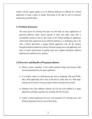Further with the regular updates in os of different platforms it’s difficult for a hybrid
application to keep a check on proper functioning of the app as well as consumer
satisfaction around the globe.
.
1.3 Problem Statement:
The main reason for choosing this topic was that there are many applications in
particular platform which remain specific to them and either come after a
considerable amount of time or don’t come at all. Further building an application
which itself ranks application across different platforms is a challenging task to do
with a hybrid app.Further a proper hybrid application with all the features
throughout different platforms is hard to find and a proper news web application will
help in overall advancement in getting latest news updates throughout different
platforms from different news websites.
1.4 Overview and Benefits of Proposed solution:
 Deliver content regardless of the mobile platform being used because Web
browsers generally have the same capabilities. 

 It is usually written in a Web-based code such as JavaScript, CSS and HTML,
like a Web application, but it runs on the device, rather than on a Web page,
making use of a device’s browser engine without using the browser itself. 

 Different news from different websites all over the web clubbed in a single
application will help in getting news instantly and will save time. 

 Further a hybrid application for news with interactive UI will help users with
different operating system to access them easily. 
2
 