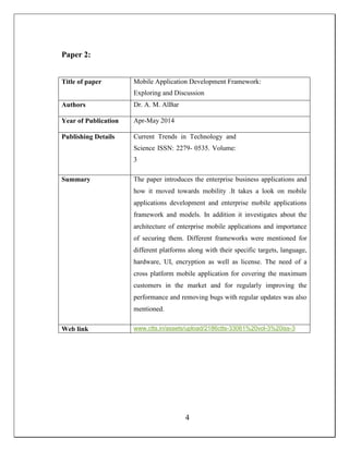 Paper 2:
Title of paper Mobile Application Development Framework:
Exploring and Discussion
Authors Dr. A. M. AlBar
Year of Publication Apr-May 2014
Publishing Details Current Trends in Technology and
Science ISSN: 2279- 0535. Volume:
3
Summary The paper introduces the enterprise business applications and
how it moved towards mobility .It takes a look on mobile
applications development and enterprise mobile applications
framework and models. In addition it investigates about the
architecture of enterprise mobile applications and importance
of securing them. Different frameworks were mentioned for
different platforms along with their specific targets, language,
hardware, UI, encryption as well as license. The need of a
cross platform mobile application for covering the maximum
customers in the market and for regularly improving the
performance and removing bugs with regular updates was also
mentioned.
Web link www.ctts.in/assets/upload/2186ctts-33061%20vol-3%20iss-3
4
 