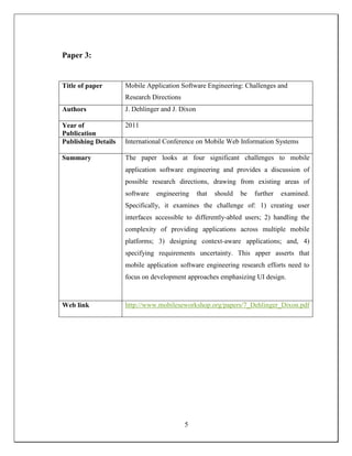 Paper 3:
Title of paper Mobile Application Software Engineering: Challenges and
Research Directions
Authors J. Dehlinger and J. Dixon
Year of
Publication
2011
Publishing Details International Conference on Mobile Web Information Systems
Summary The paper looks at four significant challenges to mobile
application software engineering and provides a discussion of
possible research directions, drawing from existing areas of
software engineering that should be further examined.
Specifically, it examines the challenge of: 1) creating user
interfaces accessible to differently-abled users; 2) handling the
complexity of providing applications across multiple mobile
platforms; 3) designing context-aware applications; and, 4)
specifying requirements uncertainty. This apper asserts that
mobile application software engineering research efforts need to
focus on development approaches emphasizing UI design.
Web link http://www.mobileseworkshop.org/papers/7_Dehlinger_Dixon.pdf
5
 