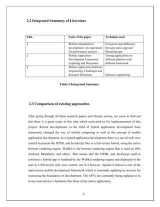 2.2 Integrated Summary of Literature
S No. Name of the paper Technique used
1 Mobile multiplatform
development: An experiment
for performance analysis
Execution time difference
between native app and
PhoneGap app
2 Mobile Application
Development Framework:
Exploring and Discussion
Testing applications on
different platform with
different framework
3 Mobile Application Software
Engineering: Challenges and
Research Directions Software engineering
Table-1:Integrated Summary
2.3 Comparison of existing approaches
After going through all these research papers and literary survey, we came to find out
that there is a great scope in this idea which motivated us for implementation of this
project. Recent developments in the field of hybrid application development have
immensely changed the way of mobile computing as well as the concept of mobile
application development. In a hybrid application development there is a use of web view
control to present the HTML and JavaScript files in a full-screen format, using the native
browser rendering engine. WebKit is the browser rendering engine that is used on iOS,
Android, Blackberry and others. That means that the HTML and JavaScript used to
construct a hybrid app is rendered by the WebKit rendering engine and displayed to the
user in a full-screen web view control, not in a browser. Apache Cordova is one of the
open-source mobile development framework which is constantly updating its services for
increasing the boundaries of development .The API’s are constantly being updated so as
to use more device’s hardware like those of the native application.
6
 