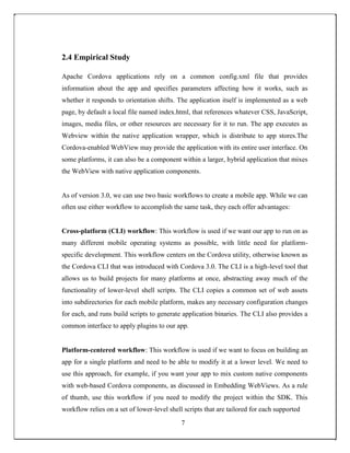 2.4 Empirical Study
Apache Cordova applications rely on a common config.xml file that provides
information about the app and specifies parameters affecting how it works, such as
whether it responds to orientation shifts. The application itself is implemented as a web
page, by default a local file named index.html, that references whatever CSS, JavaScript,
images, media files, or other resources are necessary for it to run. The app executes as
Webview within the native application wrapper, which is distribute to app stores.The
Cordova-enabled WebView may provide the application with its entire user interface. On
some platforms, it can also be a component within a larger, hybrid application that mixes
the WebView with native application components.
As of version 3.0, we can use two basic workflows to create a mobile app. While we can
often use either workflow to accomplish the same task, they each offer advantages:
Cross-platform (CLI) workflow: This workflow is used if we want our app to run on as
many different mobile operating systems as possible, with little need for platform-
specific development. This workflow centers on the Cordova utility, otherwise known as
the Cordova CLI that was introduced with Cordova 3.0. The CLI is a high-level tool that
allows us to build projects for many platforms at once, abstracting away much of the
functionality of lower-level shell scripts. The CLI copies a common set of web assets
into subdirectories for each mobile platform, makes any necessary configuration changes
for each, and runs build scripts to generate application binaries. The CLI also provides a
common interface to apply plugins to our app.
Platform-centered workflow: This workflow is used if we want to focus on building an
app for a single platform and need to be able to modify it at a lower level. We need to
use this approach, for example, if you want your app to mix custom native components
with web-based Cordova components, as discussed in Embedding WebViews. As a rule
of thumb, use this workflow if you need to modify the project within the SDK. This
workflow relies on a set of lower-level shell scripts that are tailored for each supported
7
 