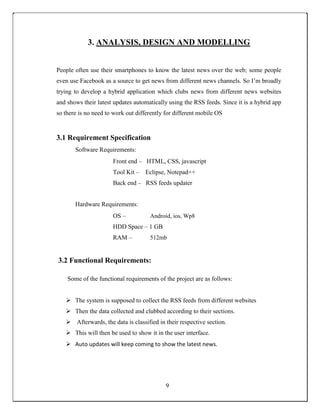 3. ANALYSIS, DESIGN AND MODELLING
People often use their smartphones to know the latest news over the web; some people
even use Facebook as a source to get news from different news channels. So I’m broadly
trying to develop a hybrid application which clubs news from different news websites
and shows their latest updates automatically using the RSS feeds. Since it is a hybrid app
so there is no need to work out differently for different mobile OS
3.1 Requirement Specification
Software Requirements:
Front end – HTML, CSS, javascript
Tool Kit – Eclipse, Notepad++
Back end – RSS feeds updater
Hardware Requirements:
OS – Android, ios, Wp8
HDD Space – 1 GB
RAM – 512mb
3.2 Functional Requirements:
Some of the functional requirements of the project are as follows:
 The system is supposed to collect the RSS feeds from different websites 

 Then the data collected and clubbed according to their sections. 

 Afterwards, the data is classified in their respective section. 

 This will then be used to show it in the user interface. 

 Auto updates will keep coming to show the latest news. 
9
 