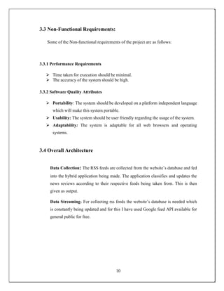 3.3 Non-Functional Requirements:
Some of the Non-functional requirements of the project are as follows:
3.3.1 Performance Requirements
 Time taken for execution should be minimal.
 The accuracy of the system should be high.
3.3.2 Software Quality Attributes
 Portability: The system should be developed on a platform independent language
which will make this system portable.
 Usability: The system should be user friendly regarding the usage of the system.
 Adaptability: The system is adaptable for all web browsers and operating
systems.
3.4 Overall Architecture
Data Collection: The RSS feeds are collected from the website’s database and fed
into the hybrid application being made. The application classifies and updates the
news reviews according to their respective feeds being taken from. This is then
given as output.
Data Streaming- For collecting rss feeds the website’s database is needed which
is constantly being updated and for this I have used Google feed API available for
general public for free.
10
 