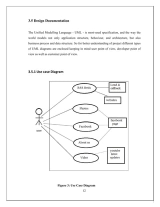 3.5 Design Documentation
The Unified Modelling Language - UML - is most-used specification, and the way the
world models not only application structure, behaviour, and architecture, but also
business process and data structure. So for better understanding of project different types
of UML diagrams are enclosed keeping in mind user point of view, developer point of
view as well as customer point of view.
3.5.1 Use case Diagram
Figure 3: Use Case Diagram
12
 