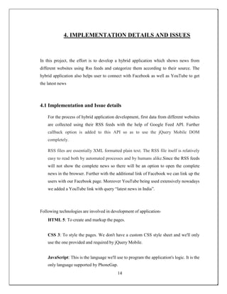 4. IMPLEMENTATION DETAILS AND ISSUES
In this project, the effort is to develop a hybrid application which shows news from
different websites using Rss feeds and categorize them according to their source. The
hybrid application also helps user to connect with Facebook as well as YouTube to get
the latest news
4.1 Implementation and Issue details
For the process of hybrid application development, first data from different websites
are collected using their RSS feeds with the help of Google Feed API. Further
callback option is added to this API so as to use the jQuery Mobile DOM
completely.
RSS files are essentially XML formatted plain text. The RSS file itself is relatively
easy to read both by automated processes and by humans alike.Since the RSS feeds
will not show the complete news so there will be an option to open the complete
news in the browser. Further with the additional link of Facebook we can link up the
users with our Facebook page. Moreover YouTube being used extensively nowadays
we added a YouTube link with query “latest news in India”.
Following technologies are involved in development of application-
HTML 5: To create and markup the pages.
CSS 3: To style the pages. We don't have a custom CSS style sheet and we'll only
use the one provided and required by jQuery Mobile.
JavaScript: This is the language we'll use to program the application's logic. It is the
only language supported by PhoneGap.
14
 