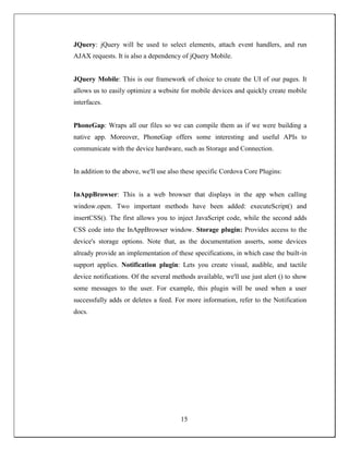 JQuery: jQuery will be used to select elements, attach event handlers, and run
AJAX requests. It is also a dependency of jQuery Mobile.
JQuery Mobile: This is our framework of choice to create the UI of our pages. It
allows us to easily optimize a website for mobile devices and quickly create mobile
interfaces.
PhoneGap: Wraps all our files so we can compile them as if we were building a
native app. Moreover, PhoneGap offers some interesting and useful APIs to
communicate with the device hardware, such as Storage and Connection.
In addition to the above, we'll use also these specific Cordova Core Plugins:
InAppBrowser: This is a web browser that displays in the app when calling
window.open. Two important methods have been added: executeScript() and
insertCSS(). The first allows you to inject JavaScript code, while the second adds
CSS code into the InAppBrowser window. Storage plugin: Provides access to the
device's storage options. Note that, as the documentation asserts, some devices
already provide an implementation of these specifications, in which case the built-in
support applies. Notification plugin: Lets you create visual, audible, and tactile
device notifications. Of the several methods available, we'll use just alert () to show
some messages to the user. For example, this plugin will be used when a user
successfully adds or deletes a feed. For more information, refer to the Notification
docs.
15
 