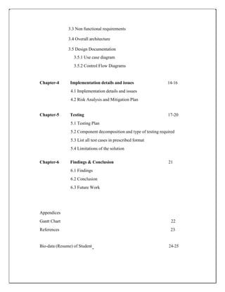 3.3 Non functional requirements
3.4 Overall architecture
3.5 Design Documentation
3.5.1 Use case diagram
3.5.2 Control Flow Diagrams
Chapter-4 Implementation details and issues 14-16
4.1 Implementation details and issues
4.2 Risk Analysis and Mitigation Plan
Chapter-5 Testing 17-20
5.1 Testing Plan
5.2 Component decomposition and type of testing required
5.3 List all test cases in prescribed format
5.4 Limitations of the solution
Chapter-6 Findings & Conclusion 21
6.1 Findings
6.2 Conclusion
6.3 Future Work
Appendices
Gantt Chart 22
References 23
Bio-data (Resume) of Student 24-25
 