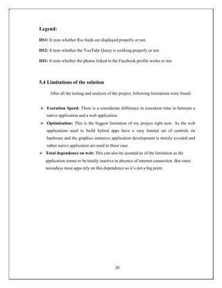 Legend:
DS1: It tests whether Rss feeds are displayed properly or not.
DS2: It tests whether the YouTube Query is working properly or not.
DJ1: It tests whether the photos linked to the Facebook profile works or not.
5.4 Limitations of the solution
After all the testing and analysis of the project, following limitations were found:
 Execution Speed: There is a considerate difference in execution time in between a
native application and a web application. 

 Optimization: This is the biggest limitation of my project right now. As the web
applications used to build hybrid apps have a very limited set of controls on
hardware and the graphics intensive application development is strictly avoided and
rather native application are used in these case. 

 Total dependence on web: This can also be counted as of the limitation as the 
application seems to be totally inactive in absence of internet connection. But since
nowadays most apps rely on this dependence so it’s not a big point.
20
 