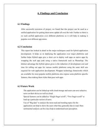 6. Findings and Conclusion
6.1 Findings
After successful execution of project, we found that this project can be used as a
unified application for getting latest news update all over the web. Further as there is
no such unified application over different platforms so it will help in making it
popular over different app stores.
6.2 Conclusion
This report has looked in detail at the major techniques used for hybrid application
development. It helps us in deploying the application over major platforms and
further helps Hybrid apps give a short cut to deploy web apps as native apps by
wrapping the web app code using a native framework such as PhoneGap. The
distinct advantage the hybrid option gives is the reduction of development cost and
time for rolling out apps for various mobile platforms using the same skill sets
required for web application development. Wrapper technology frameworks which
are available for most popular mobile platforms also expose some platform specific
features, thus making them richer than pure web apps.
6.3 Future Work
The application can be linked up with cloud storage and users can save selective
news on their device as well as cloud.
Special features can be added as “Single finger scroll”, “Two finger scroll” to
load up a particular section of news.
Use of “Big data” to analyze the most read and trending topics for the
application can help to show the users what they generally like to read. Here
sentimental analysis can be a key help to understand user perception.
21
 