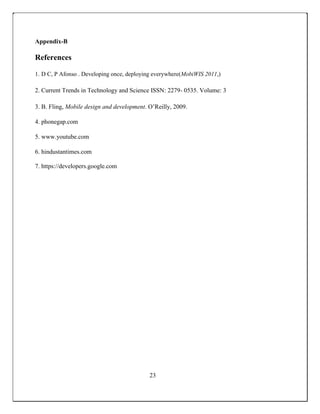 Appendix-B
References
1. D C, P Afonso . Developing once, deploying everywhere(MobiWIS 2011,)
2. Current Trends in Technology and Science ISSN: 2279- 0535. Volume: 3
3. B. Fling, Mobile design and development. O’Reilly, 2009.
4. phonegap.com
5. www.youtube.com
6. hindustantimes.com
7. https://developers.google.com
23
 